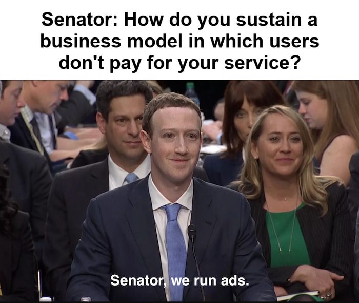 Mark Zuckerberg at his Senate hearing. Senator: How do you sustain a business model in which users don't pay for your service? Zuckerberg: Senator, we run ads